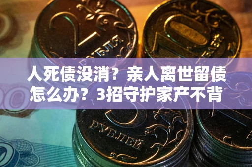 北京人死债没消？亲人离世留债怎么办？3招守护家产不背锅