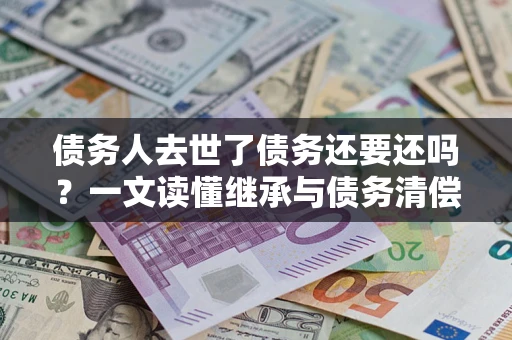 北京债务人去世了债务还要还吗？一文读懂继承与债务清偿